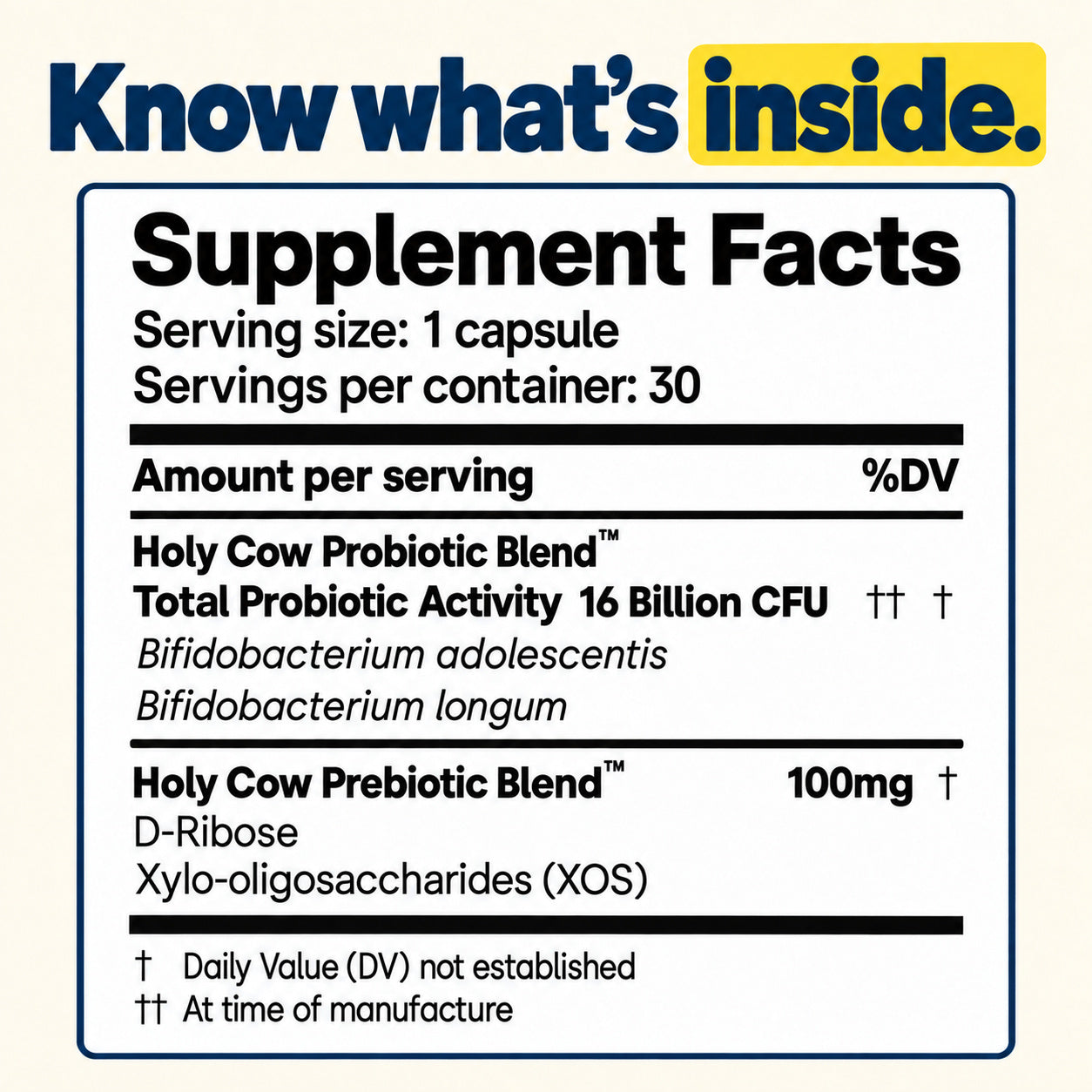 Supplement Facts. Serving size: 1 capsule; 30 servings. Probiotic blend: 16 billion CFU at manufacture, Bifidobacterium adolescentis and Bifidobacterium longum. Prebiotic blend: 100 mg, D-Ribose and xylo-oligosaccharides (XOS). Daily Value not established.